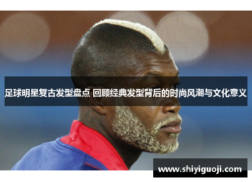 足球明星复古发型盘点 回顾经典发型背后的时尚风潮与文化意义