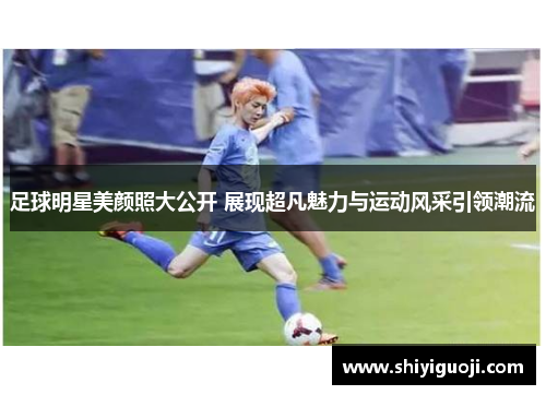 足球明星美颜照大公开 展现超凡魅力与运动风采引领潮流