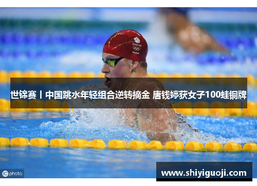 世锦赛丨中国跳水年轻组合逆转摘金 唐钱婷获女子100蛙铜牌