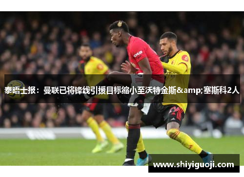 泰晤士报：曼联已将锋线引援目标缩小至沃特金斯&塞斯科2人